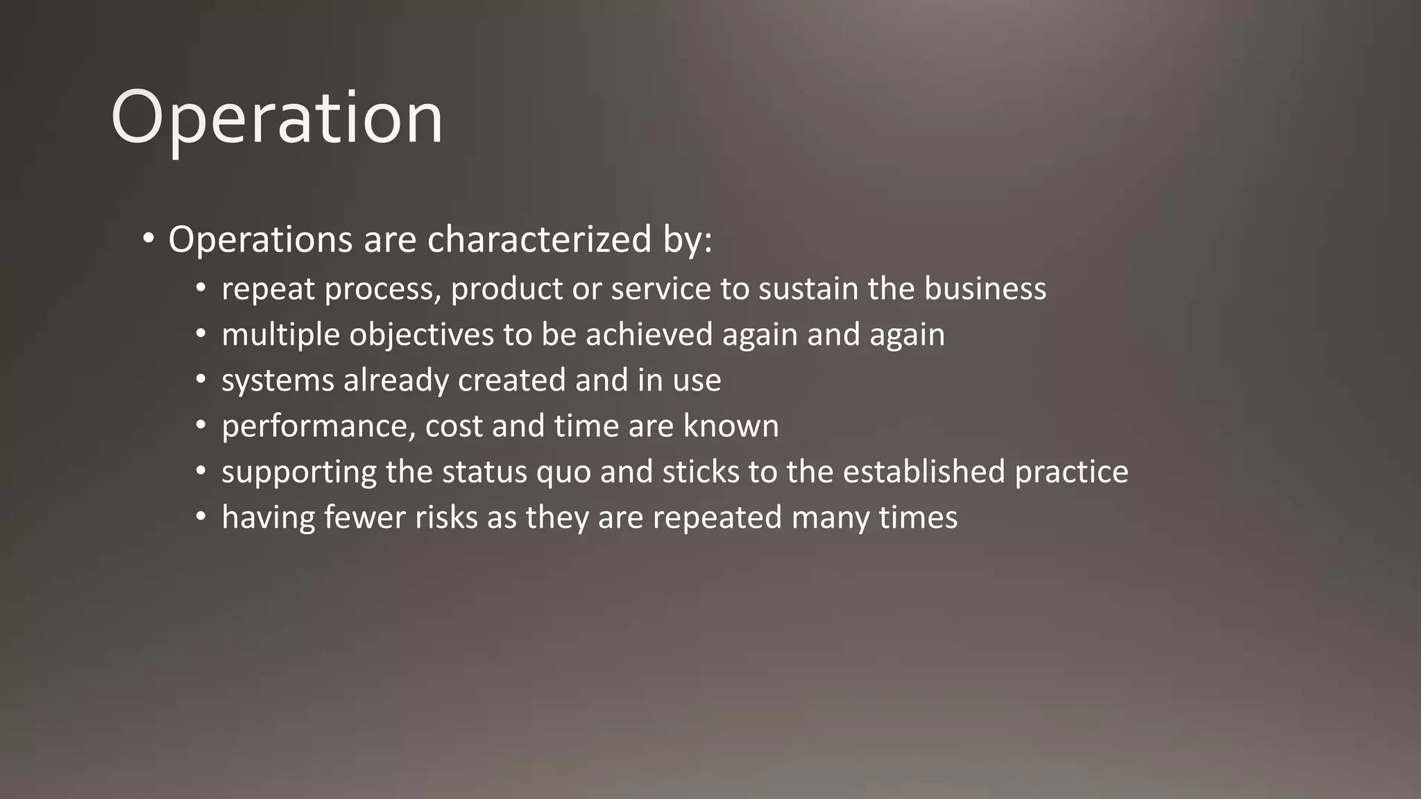 • Operations are characterized by:
• repeat process, product or service to sustain the business
• multiple objectives to be achieved again and again
• systems already created and in use
• performance, cost and time are known
• supporting the status quo and sticks to the established practice
• having fewer risks as they are repeated many times
 