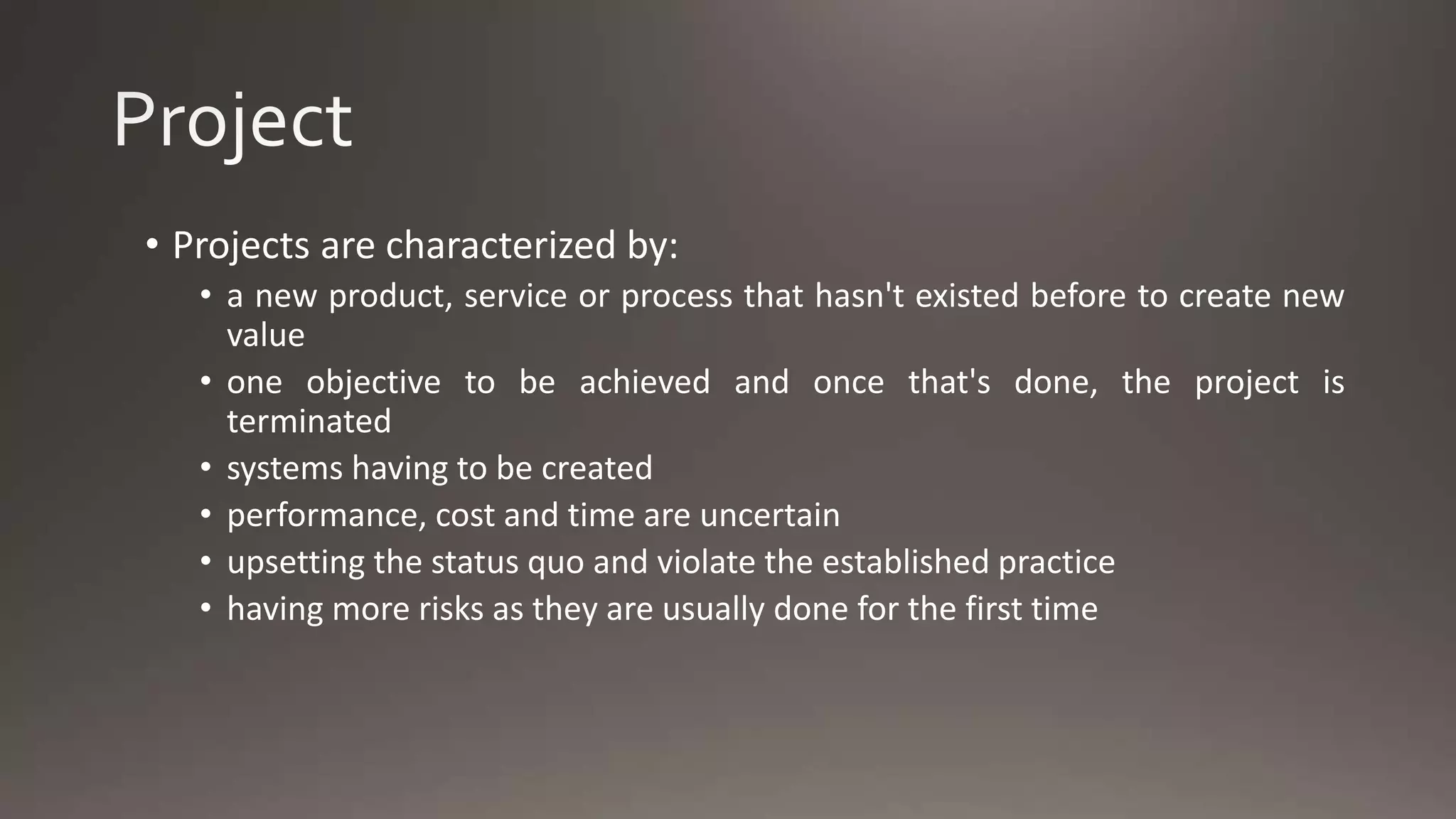 • Projects are characterized by:
• a new product, service or process that hasn't existed before to create new
value
• one objective to be achieved and once that's done, the project is
terminated
• systems having to be created
• performance, cost and time are uncertain
• upsetting the status quo and violate the established practice
• having more risks as they are usually done for the first time
 