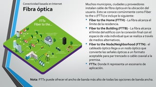 Conectividad basada en Internet
Fibra óptica
Muchos municipios, ciudades y proveedores
instalan cable de fibra óptica en la ubicación del
usuario. Esto se conoce comúnmente como Fiber
to the x (FTTx) e incluye lo siguiente:
• Fiber to the Home (FTTH) - La fibra alcanza el
límite de la residencia.
• Fiber to the Building (FTTB) - La fibra alcanza
el límite del edificio con la conexión final con el
espacio de vida individual que se realiza a través
de medios alternativos.
• Fiber to the Node/Neighborhood (FTTN) : el
cableado óptico llega a un nodo óptico que
convierte las señales ópticas a un formato
aceptable para par trenzado o cable coaxial a la
premisa.
• FTTx: Donde X representa un escenario de
aplicación.
Nota: FTTx puede ofrecer el ancho de banda más alto de todas las opciones de banda ancha.
 