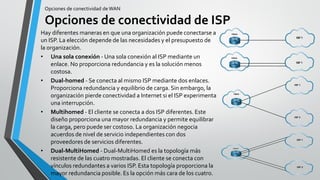 Opciones de conectividad de WAN
Opciones de conectividad de ISP
Hay diferentes maneras en que una organización puede conectarse a
un ISP. La elección depende de las necesidades y el presupuesto de
la organización.
• Una sola conexión - Una sola conexión al ISP mediante un
enlace. No proporciona redundancia y es la solución menos
costosa.
• Dual-homed - Se conecta al mismo ISP mediante dos enlaces.
Proporciona redundancia y equilibrio de carga. Sin embargo, la
organización pierde conectividad a Internet si el ISP experimenta
una interrupción.
• Multihomed - El cliente se conecta a dos ISP diferentes. Este
diseño proporciona una mayor redundancia y permite equilibrar
la carga, pero puede ser costoso. La organización negocia
acuerdos de nivel de servicio independientes con dos
proveedores de servicios diferentes.
• Dual-MultiHomed - Dual-MultiHomed es la topología más
resistente de las cuatro mostradas. El cliente se conecta con
vínculos redundantes a varios ISP. Esta topología proporciona la
mayor redundancia posible. Es la opción más cara de los cuatro.
 