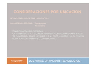 CONSIDERACIONES POR UBICACION
LOS FIRMES: UN PACIENTE TECNOLOGICO
Colegio ICCP
MOTIVOS PARA CONSIDERAR LA UBICACION:
PARAMETROS A ESTUDIAR: Temperaturas
Pluviometría
ZONAS CLIMATICAS CONSIDERADAS:
POR TEMPERATURAS: CALIDA, MEDIA, TEMPLADA . CONDICIONAN LIGANTE Y FILLER
POR PLUVIOSIDAD: ZONAS LLUVIOSAS (1 A 4), POCO LLUVIOSAS (5 A 7). PERMITEN
DECIDIR RODADURA DRENANTE O CONVENCIONAL.
 