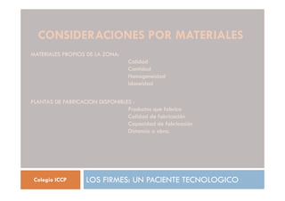 CONSIDERACIONES POR MATERIALES
LOS FIRMES: UN PACIENTE TECNOLOGICO
Colegio ICCP
MATERIALES PROPIOS DE LA ZONA:
Calidad
Cantidad
Homogeneidad
Idoneidad
PLANTAS DE FABRICACION DISPONIBLES :
Productos que fabrica
Calidad de fabricación
Capacidad de fabricación
Distancia a obra.
 