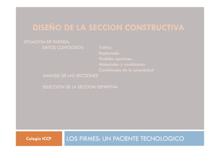 DISEÑO DE LA SECCION CONSTRUCTIVA
LOS FIRMES: UN PACIENTE TECNOLOGICO
Colegio ICCP
SITUACION DE PARTIDA:
DATOS CONOCIDOS: Tráfico
Explanada
Posibles secciones
Materiales y condiciones
Condiciones de la propiedad
ANALISIS DE LAS SECCIONES
SELECCION DE LA SECCION DEFINITIVA
 