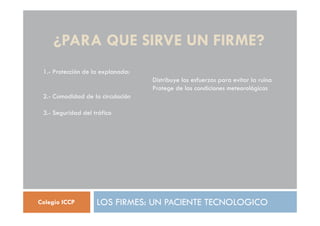 ¿PARA QUE SIRVE UN FIRME?
LOS FIRMES: UN PACIENTE TECNOLOGICO
Colegio ICCP
1.- Protección de la explanada:
Distribuye los esfuerzos para evitar la ruina
Protege de las condiciones meteorológicas
2.- Comodidad de la circulación
3.- Seguridad del tráfico
 