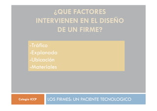 ¿QUE FACTORES
INTERVIENEN EN EL DISEÑO
DE UN FIRME?
LOS FIRMES: UN PACIENTE TECNOLOGICO
Colegio ICCP
-Tráfico
-Explanada
-Ubicación
-Materiales
 
