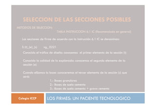 SELECCION DE LAS SECCIONES POSIBLES
LOS FIRMES: UN PACIENTE TECNOLOGICO
Colegio ICCP
METODOS DE SELECCION:
TABLA INSTRUCCION 6.1 IC (Recomendado en general)
Las secciones de firme de acuerdo con la instrucción 6.1 IC se denominan:
S (t)_(e)_(s) vg_ E221
Conocido el tráfico de diseño: conocemos el primer elemento de la sección (t)
Conocida la calidad de la explanada: conocemos el segundo elemento de la
sección (e)
Cuando elijamos la base: conoceremos el tercer elemento de la sección (s) que
será:
1.- Bases granulares
2.- Bases de suelo cemento
3.- Bases de suelo cemento + grava cemento
 
