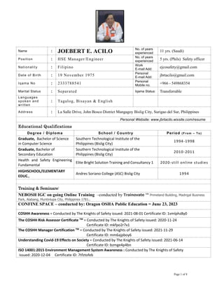 Page 1 of 8
Name : JOEBERT E. ACILO No. of years
experienced
11 yrs. (Saudi)
Position : HSE Manager/Engineer
No. of years
experienced
5 yrs. (Phils) Safety officer
Nationality : Filipino
Work
E-mail Add:
ejcosafety@gmail.com
Date of Birth : 19 November 1975 Personal
E-mail Add:
jbrtacilo@gmail.com
Iqama No : 2333788541
Personal
Mobile no.
+966 - 549868354
Marital Status : Separated Iqama Status: Transferrable
Languages
spoken and
written
: Tagalog, Bisayan & English
Address : La Salle Drive, John Bosco District Mangagoy Bislig City, Surigao del Sur, Philippines
Personal Website: www.jbrtacilo.wixsite.com/resume
Educational Qualifications
Degree / Diploma School / Country Period (From – To)
Graduate, Bachelor of Science
in Computer Science
Southern Technological Institute of the
Philippines (Bislig City)
1994-1998
Graduate, Bachelor of
Secondary Education
Southern Technological Institute of the
Philippines (Bislig City)
2010-2011
Health and Safety Engineering
Fundamental
Elite Bright Solution Training and Consultancy 1 2020-still online studies
HIGHSCHOOL/ELEMENTARY
EDUC.,
Andres Soriano College (ASC) Bislig City 1994
Training & Seminars:
NEBOSH IGC on going Online Training –conducted by Trainovate ™ Primeland Building, Madrigal Business
Park, Alabang, Muntinlupa City, Philippines 1781..
CONFINE SPACE – conducted by: Oragon OSHA Public Education = June 23, 2023
COSHH Awareness = Conducted by The Knights of Safety issued: 2021-08-01 Certificate ID: 1vmlphz8y0
The COSHH Risk Assessor Certificate TM
= Conducted by The Knights of Safety issued: 2020-11-24
Certificate ID: mkfpo2r7x1
The COSHH Manager Certification TM
= Conducted by The Knights of Safety issued: 2021-11-29
Certificate ID: mm6ajpboy6
Understanding Covid-19 Effects on Society = Conducted by The Knights of Safety issued: 2021-06-14
Certificate ID: bzmge4p4bn
ISO 14001:2015 Environment Management System Awareness : Conducted by The Knights of Safety
issued: 2020-12-04 Certificate ID: 7tfztofeb
 