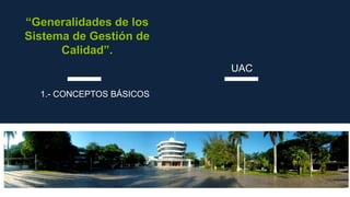 “Generalidades de los
Sistema de Gestión de
Calidad”.
1.- CONCEPTOS BÁSICOS
UAC
 