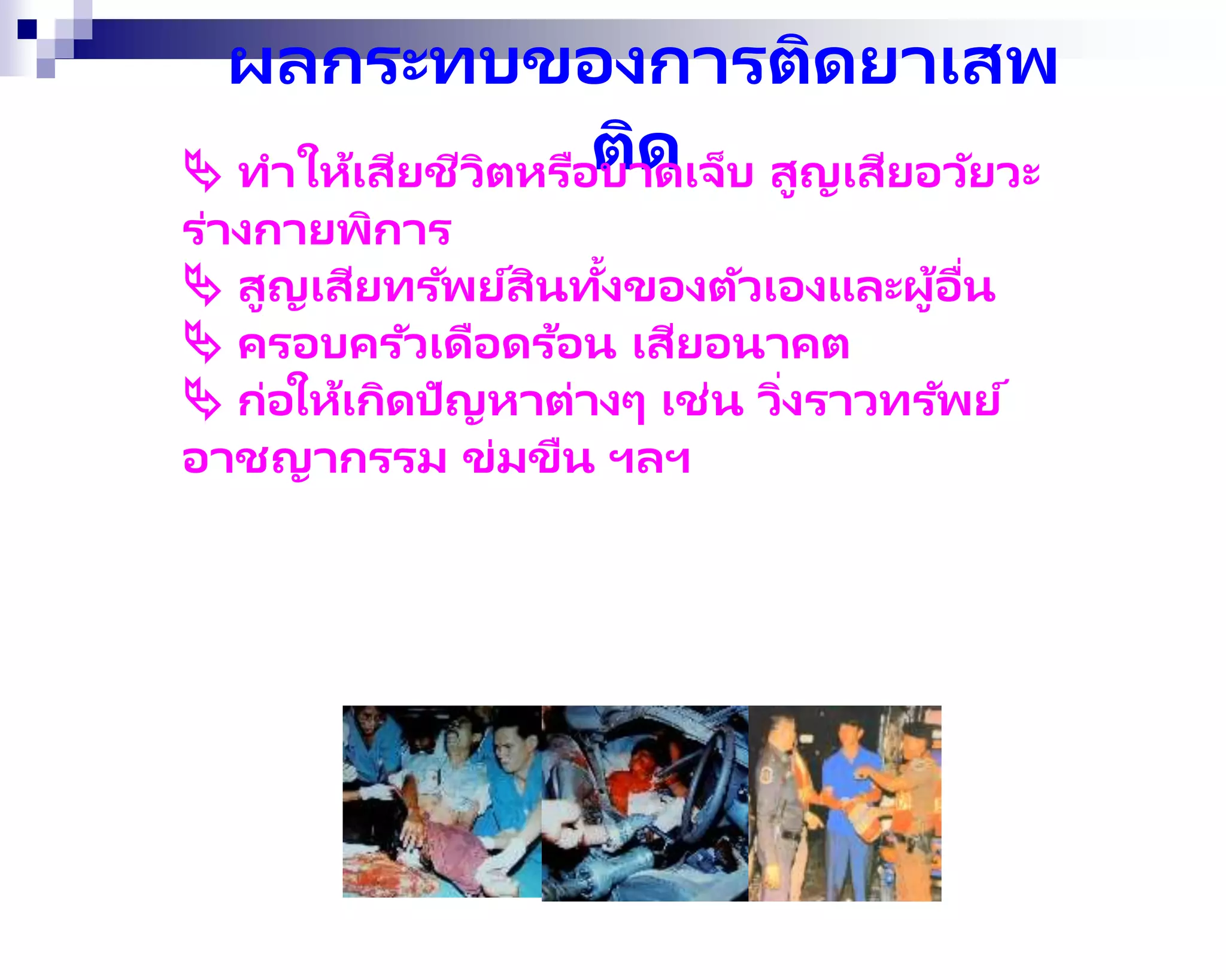 ผลกระทบของการติดยาเสพ
ติด
 ทาให้เสียชีวิตหรือบาดเจ็บ สูญเสียอวัยวะ
ร่างกายพิการ
 สูญเสียทรัพย์สินทั้งของตัวเองและผู้อื่น
 ครอบครัวเดือดร้อน เสียอนาคต
 ก่อให้เกิดปัญหาต่างๆ เช่น วิ่งราวทรัพย์
อาชญากรรม ข่มขืน ฯลฯ
 