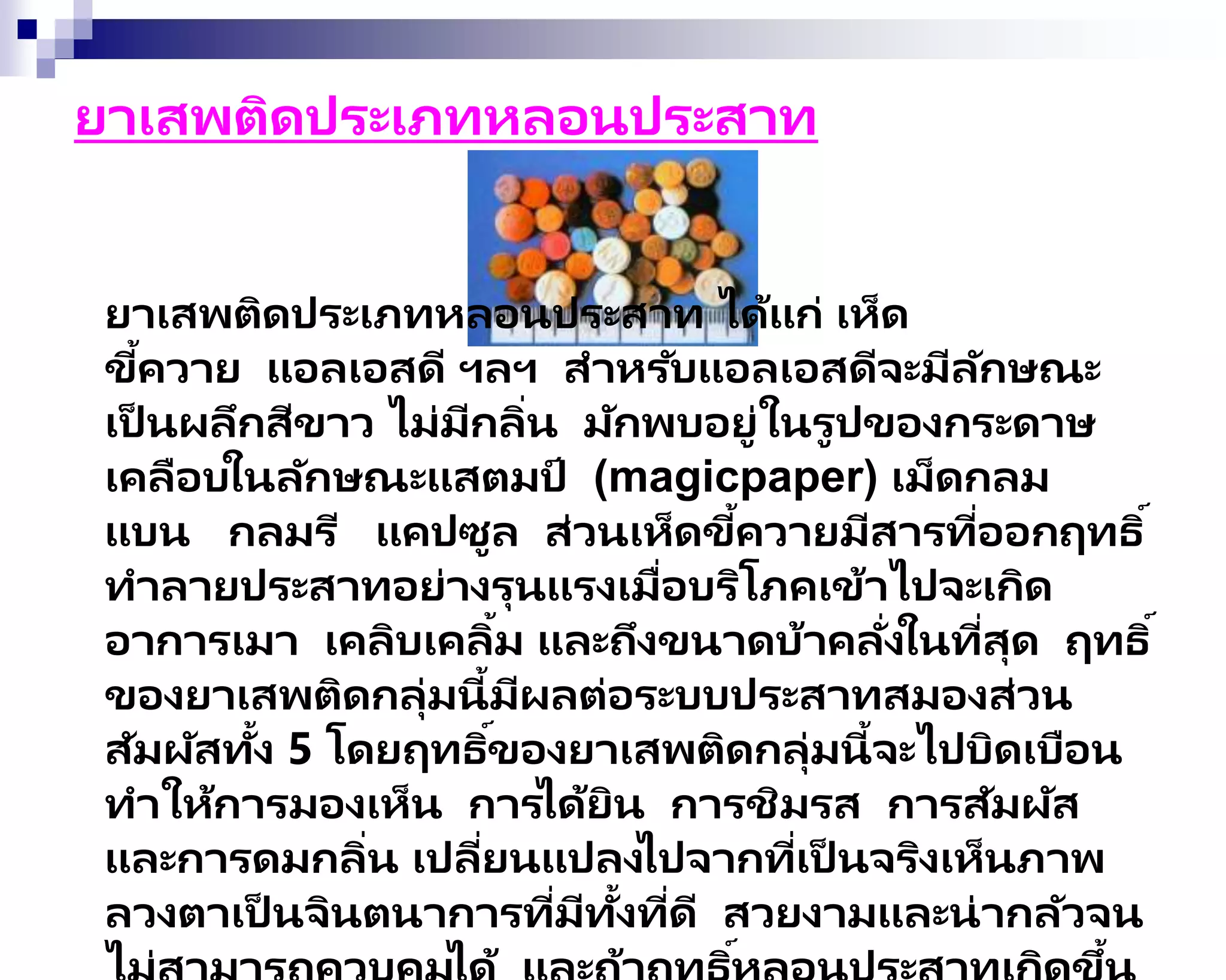 ยาเสพติดประเภทหลอนประสาท
ยาเสพติดประเภทหลอนประสาท ได้แก่ เห็ด
ขี้ควาย แอลเอสดี ฯลฯ สาหรับแอลเอสดีจะมีลักษณะ
เป็ นผลึกสีขาว ไม่มีกลิ่น มักพบอยู่ในรูปของกระดาษ
เคลือบในลักษณะแสตมป์ (magicpaper) เม็ดกลม
แบน กลมรี แคปซูล ส่วนเห็ดขี้ควายมีสารที่ออกฤทธิ์
ทาลายประสาทอย่างรุนแรงเมื่อบริโภคเข้าไปจะเกิด
อาการเมา เคลิบเคลิ้ม และถึงขนาดบ้าคลั่งในที่สุด ฤทธิ์
ของยาเสพติดกลุ่มนี้มีผลต่อระบบประสาทสมองส่วน
สัมผัสทั้ง 5 โดยฤทธิ์ของยาเสพติดกลุ่มนี้จะไปบิดเบือน
ทาให้การมองเห็น การได้ยิน การชิมรส การสัมผัส
และการดมกลิ่น เปลี่ยนแปลงไปจากที่เป็ นจริงเห็นภาพ
ลวงตาเป็ นจินตนาการที่มีทั้งที่ดี สวยงามและน่ากลัวจน
์ ้
 