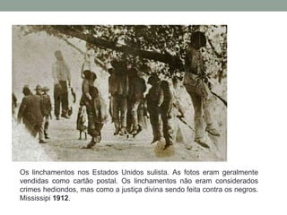 Os linchamentos nos Estados Unidos sulista. As fotos eram geralmente
vendidas como cartão postal. Os linchamentos não eram considerados
crimes hediondos, mas como a justiça divina sendo feita contra os negros.
Mississipi 1912.
 