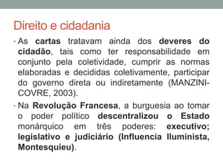 Direito e cidadania
• As cartas tratavam ainda dos deveres do
cidadão, tais como ter responsabilidade em
conjunto pela coletividade, cumprir as normas
elaboradas e decididas coletivamente, participar
do governo direta ou indiretamente (MANZINI-
COVRE, 2003).
• Na Revolução Francesa, a burguesia ao tomar
o poder político descentralizou o Estado
monárquico em três poderes: executivo;
legislativo e judiciário (Influencia Iluminista,
Montesquieu).
 