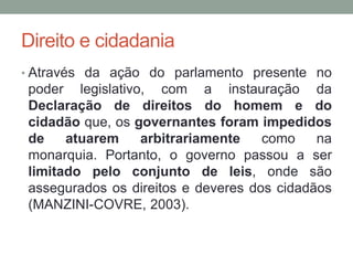 Direito e cidadania
• Através da ação do parlamento presente no
poder legislativo, com a instauração da
Declaração de direitos do homem e do
cidadão que, os governantes foram impedidos
de atuarem arbitrariamente como na
monarquia. Portanto, o governo passou a ser
limitado pelo conjunto de leis, onde são
assegurados os direitos e deveres dos cidadãos
(MANZINI-COVRE, 2003).
 
