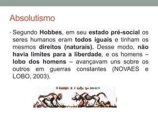 Absolutismo
• Segundo Hobbes, em seu estado pré-social os
seres humanos eram todos iguais e tinham os
mesmos direitos (naturais). Desse modo, não
havia limites para a liberdade, e os homens –
lobo dos homens – avançavam uns sobre os
outros em guerras constantes (NOVAES e
LOBO, 2003).
 