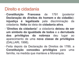 Direito e cidadania
• Constituição Francesa de 1791 (posterior
Declaração de direitos do homem e do cidadão):
injustiça é legalizada pela discriminação da
cidadania. Volta da ideia de cidadania ativa.
• “Direitos da cidadania”: a cidadania deixou de ser
um símbolo da igualdade de todos e a derrubada
dos privilégios da nobreza deu lugar ao
aparecimento de uma nova classe de privilégios
(DALLARI, 1998).
• Feita depois da Declaração de Direitos de 1789, a
Constituição concedeu privilégios para uma
família, na medida que manteve a Monarquia.
 