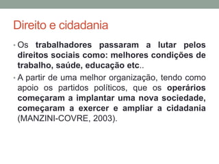 Direito e cidadania
• Os trabalhadores passaram a lutar pelos
direitos sociais como: melhores condições de
trabalho, saúde, educação etc..
• A partir de uma melhor organização, tendo como
apoio os partidos políticos, que os operários
começaram a implantar uma nova sociedade,
começaram a exercer e ampliar a cidadania
(MANZINI-COVRE, 2003).
 