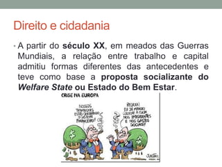 Direito e cidadania
• A partir do século XX, em meados das Guerras
Mundiais, a relação entre trabalho e capital
admitiu formas diferentes das antecedentes e
teve como base a proposta socializante do
Welfare State ou Estado do Bem Estar.
 