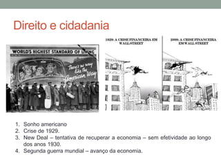 Direito e cidadania
1. Sonho americano
2. Crise de 1929.
3. New Deal – tentativa de recuperar a economia – sem efetividade ao longo
dos anos 1930.
4. Segunda guerra mundial – avanço da economia.
 