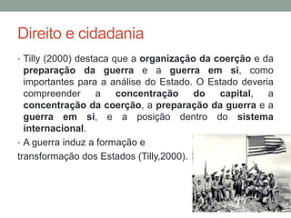 Direito e cidadania
• Tilly (2000) destaca que a organização da coerção e da
preparação da guerra e a guerra em si, como
importantes para a análise do Estado. O Estado deveria
compreender a concentração do capital, a
concentração da coerção, a preparação da guerra e a
guerra em si, e a posição dentro do sistema
internacional.
• A guerra induz a formação e
transformação dos Estados (Tilly,2000).
 