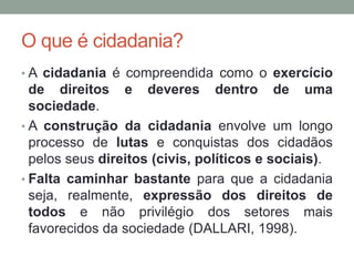 O que é cidadania?
• A cidadania é compreendida como o exercício
de direitos e deveres dentro de uma
sociedade.
• A construção da cidadania envolve um longo
processo de lutas e conquistas dos cidadãos
pelos seus direitos (civis, políticos e sociais).
• Falta caminhar bastante para que a cidadania
seja, realmente, expressão dos direitos de
todos e não privilégio dos setores mais
favorecidos da sociedade (DALLARI, 1998).
 