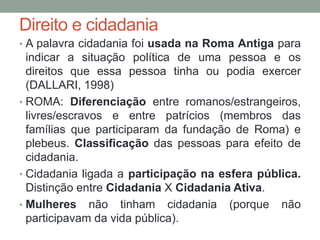 • A palavra cidadania foi usada na Roma Antiga para
indicar a situação política de uma pessoa e os
direitos que essa pessoa tinha ou podia exercer
(DALLARI, 1998)
• ROMA: Diferenciação entre romanos/estrangeiros,
livres/escravos e entre patrícios (membros das
famílias que participaram da fundação de Roma) e
plebeus. Classificação das pessoas para efeito de
cidadania.
• Cidadania ligada a participação na esfera pública.
Distinção entre Cidadania X Cidadania Ativa.
• Mulheres não tinham cidadania (porque não
participavam da vida pública).
Direito e cidadania
 