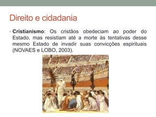 Direito e cidadania
• Cristianismo: Os cristãos obedeciam ao poder do
Estado, mas resistiam até a morte às tentativas desse
mesmo Estado de invadir suas convicções espirituais
(NOVAES e LOBO, 2003).
 