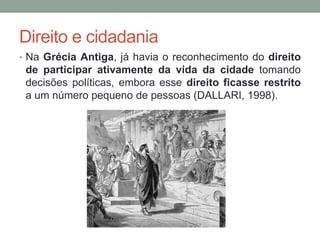 Direito e cidadania
• Na Grécia Antiga, já havia o reconhecimento do direito
de participar ativamente da vida da cidade tomando
decisões políticas, embora esse direito ficasse restrito
a um número pequeno de pessoas (DALLARI, 1998).
 