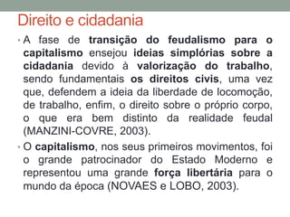Direito e cidadania
• A fase de transição do feudalismo para o
capitalismo ensejou ideias simplórias sobre a
cidadania devido à valorização do trabalho,
sendo fundamentais os direitos civis, uma vez
que, defendem a ideia da liberdade de locomoção,
de trabalho, enfim, o direito sobre o próprio corpo,
o que era bem distinto da realidade feudal
(MANZINI-COVRE, 2003).
• O capitalismo, nos seus primeiros movimentos, foi
o grande patrocinador do Estado Moderno e
representou uma grande força libertária para o
mundo da época (NOVAES e LOBO, 2003).
 