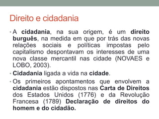 Direito e cidadania
• A cidadania, na sua origem, é um direito
burguês, na medida em que por trás das novas
relações sociais e políticas impostas pelo
capitalismo despontavam os interesses de uma
nova classe mercantil nas cidade (NOVAES e
LOBO, 2003).
• Cidadania ligada a vida na cidade.
• Os primeiros apontamentos que envolvem a
cidadania estão dispostos nas Carta de Direitos
dos Estados Unidos (1776) e da Revolução
Francesa (1789) Declaração de direitos do
homem e do cidadão.
 