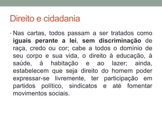 Direito e cidadania
• Nas cartas, todos passam a ser tratados como
iguais perante a lei, sem discriminação de
raça, credo ou cor; cabe a todos o domínio de
seu corpo e sua vida, o direito à educação, à
saúde, à habitação e ao lazer; ainda,
estabelecem que seja direito do homem poder
expressar-se livremente, ter participação em
partidos político, sindicatos e até fomentar
movimentos sociais.
 