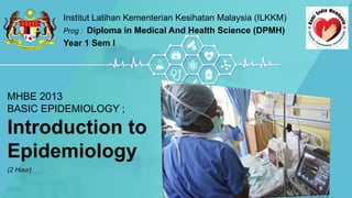 MHBE 2013
BASIC EPIDEMIOLOGY ;
Introduction to
Epidemiology
(2 Hour)
Institut Latihan Kementerian Kesihatan Malaysia (ILKKM)
Prog : Diploma in Medical And Health Science (DPMH)
Year 1 Sem I
 