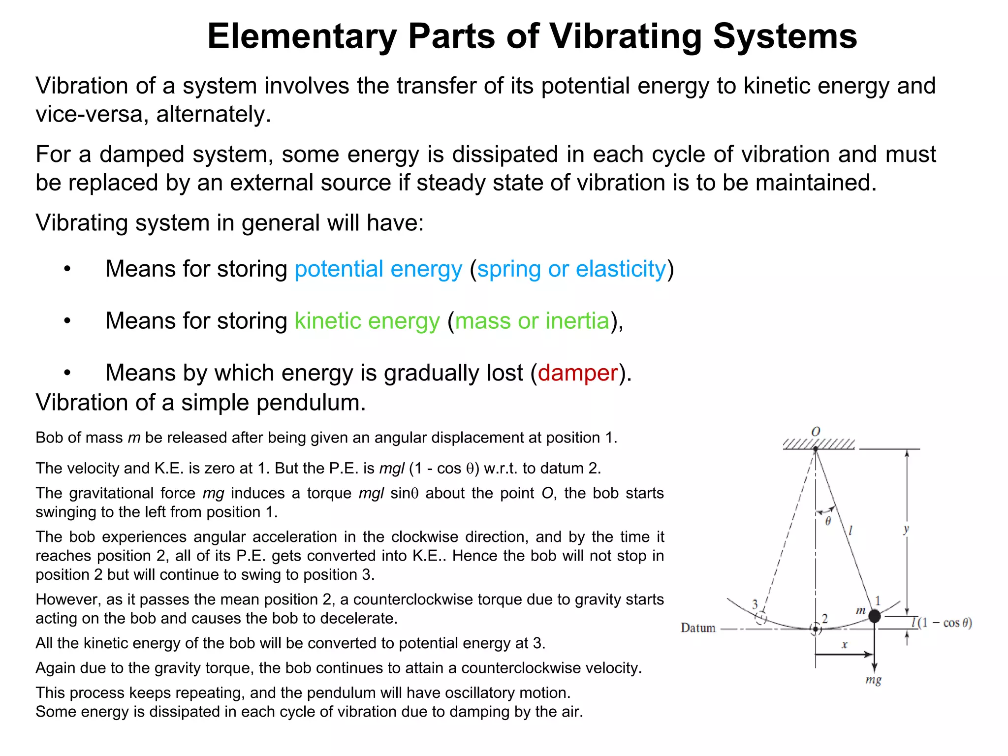 Vibration of a system involves the transfer of its potential energy to kinetic energy and
vice-versa, alternately.
For a damped system, some energy is dissipated in each cycle of vibration and must
be replaced by an external source if steady state of vibration is to be maintained.
Vibrating system in general will have:
• Means for storing potential energy (spring or elasticity)
• Means for storing kinetic energy (mass or inertia),
• Means by which energy is gradually lost (damper).
Elementary Parts of Vibrating Systems
Vibration of a simple pendulum.
Bob of mass m be released after being given an angular displacement at position 1.
The velocity and K.E. is zero at 1. But the P.E. is mgl (1 - cos q) w.r.t. to datum 2.
The gravitational force mg induces a torque mgl sinq about the point O, the bob starts
swinging to the left from position 1.
The bob experiences angular acceleration in the clockwise direction, and by the time it
reaches position 2, all of its P.E. gets converted into K.E.. Hence the bob will not stop in
position 2 but will continue to swing to position 3.
However, as it passes the mean position 2, a counterclockwise torque due to gravity starts
acting on the bob and causes the bob to decelerate.
All the kinetic energy of the bob will be converted to potential energy at 3.
Again due to the gravity torque, the bob continues to attain a counterclockwise velocity.
This process keeps repeating, and the pendulum will have oscillatory motion.
Some energy is dissipated in each cycle of vibration due to damping by the air.
 