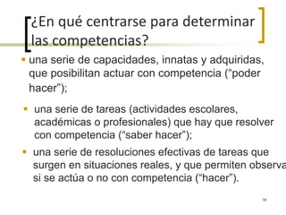  una serie de capacidades, innatas y adquiridas,
que posibilitan actuar con competencia (“poder
hacer”);
¿En qué centrarse para determinar
las competencias?
 una serie de tareas (actividades escolares,
académicas o profesionales) que hay que resolver
con competencia (“saber hacer”);
 una serie de resoluciones efectivas de tareas que
surgen en situaciones reales, y que permiten observa
si se actúa o no con competencia (“hacer”).
16
 