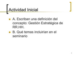 Actividad Inicial
 A. Escriban una definición del
concepto: Gestión Estratégica de
RR.HH.
 B. Qué temas incluirían en el
seminario
2
 