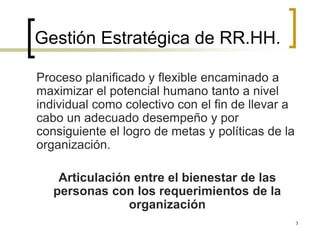 Gestión Estratégica de RR.HH.
Proceso planificado y flexible encaminado a
maximizar el potencial humano tanto a nivel
individual como colectivo con el fin de llevar a
cabo un adecuado desempeño y por
consiguiente el logro de metas y políticas de la
organización.
Articulación entre el bienestar de las
personas con los requerimientos de la
organización
3
 