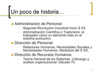 Un poco de historia…
 Administración de Personal
• Segunda Revolución Industrial Inicio S XX
• Administración Científica o Taylorismo: el
trabajador como un elemento más en el
sistema productivo
 Dirección de Personal
• Relaciones Humanas: Necesidades Sociales y
Necesidades Humanas. Mediados del S XX.
 Dirección de Recursos Humanos
• Teoría General de los Sistemas. Liderazgo y
análisis organizacional. Década 70.
5
 