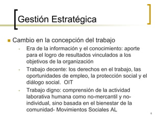 Gestión Estratégica
 Cambio en la concepción del trabajo
• Era de la información y el conocimiento: aporte
para el logro de resultados vinculados a los
objetivos de la organización
• Trabajo decente: los derechos en el trabajo, las
oportunidades de empleo, la protección social y el
diálogo social. OIT
• Trabajo digno: comprensión de la actividad
laborativa humana como no-mercantil y no-
individual, sino basada en el bienestar de la
comunidad- Movimientos Sociales AL
6
 