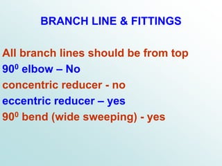 BRANCH LINE & FITTINGS
All branch lines should be from top
900 elbow – No
concentric reducer - no
eccentric reducer – yes
900 bend (wide sweeping) - yes
 