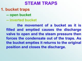 STEAM TRAPS
1. bucket traps
-- open bucket
-- inverted bucket
the movement of a bucket as it is
filled and emptied causes the discharge
valve to open and the steam pressure then
forces the condensate out of the traps. As
the bucket empties it returns to the original
position and closes the discharge.
 