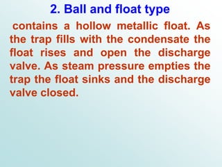 2. Ball and float type
contains a hollow metallic float. As
the trap fills with the condensate the
float rises and open the discharge
valve. As steam pressure empties the
trap the float sinks and the discharge
valve closed.
 