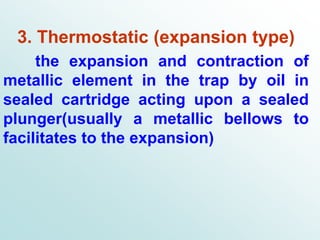 3. Thermostatic (expansion type)
the expansion and contraction of
metallic element in the trap by oil in
sealed cartridge acting upon a sealed
plunger(usually a metallic bellows to
facilitates to the expansion)
 