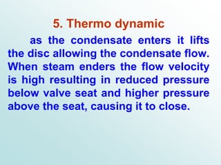 5. Thermo dynamic
as the condensate enters it lifts
the disc allowing the condensate flow.
When steam enders the flow velocity
is high resulting in reduced pressure
below valve seat and higher pressure
above the seat, causing it to close.
 