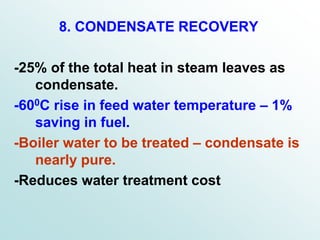 8. CONDENSATE RECOVERY
-25% of the total heat in steam leaves as
condensate.
-600C rise in feed water temperature – 1%
saving in fuel.
-Boiler water to be treated – condensate is
nearly pure.
-Reduces water treatment cost
 
