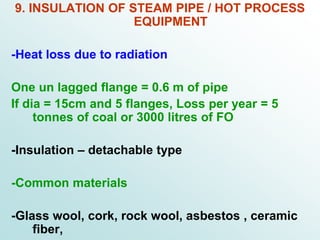 9. INSULATION OF STEAM PIPE / HOT PROCESS
EQUIPMENT
-Heat loss due to radiation
One un lagged flange = 0.6 m of pipe
If dia = 15cm and 5 flanges, Loss per year = 5
tonnes of coal or 3000 litres of FO
-Insulation – detachable type
-Common materials
-Glass wool, cork, rock wool, asbestos , ceramic
fiber,
 