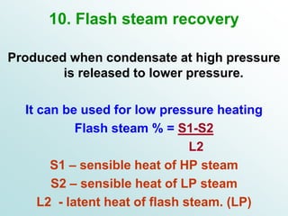 10. Flash steam recovery
Produced when condensate at high pressure
is released to lower pressure.
It can be used for low pressure heating
Flash steam % = S1-S2
L2
S1 – sensible heat of HP steam
S2 – sensible heat of LP steam
L2 - latent heat of flash steam. (LP)
 