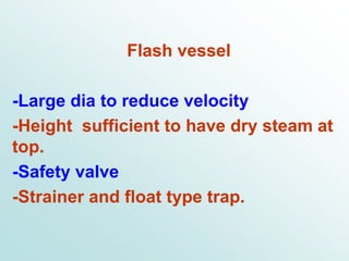 Flash vessel
-Large dia to reduce velocity
-Height sufficient to have dry steam at
top.
-Safety valve
-Strainer and float type trap.
 