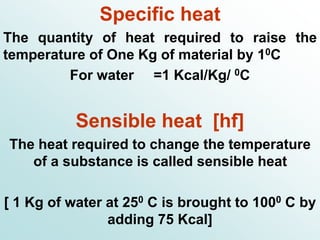 Specific heat
The quantity of heat required to raise the
temperature of One Kg of material by 10C
For water =1 Kcal/Kg/ 0C
Sensible heat [hf]
The heat required to change the temperature
of a substance is called sensible heat
[ 1 Kg of water at 250 C is brought to 1000 C by
adding 75 Kcal]
 