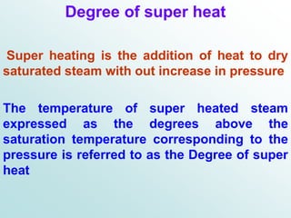 Degree of super heat
Super heating is the addition of heat to dry
saturated steam with out increase in pressure
The temperature of super heated steam
expressed as the degrees above the
saturation temperature corresponding to the
pressure is referred to as the Degree of super
heat
 