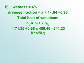 b] wetness = 4%
dryness fraction = x = 1- .04 =0.96
Total heat of wet steam
hg = hf + x hfg
=171.35 +0.96 x 489.46 =641.23
Kcal/Kg
 