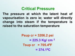 Critical Pressure
The pressure at which the latent heat of
vapourisation is zero ie; water will directly
change into steam if the temperature is
raised to the saturation temperature
Psup cr = 3206.2 psi
= 225.3 Kg/ cm 2
Tsup cr = 705.40F
= 374.10C
 